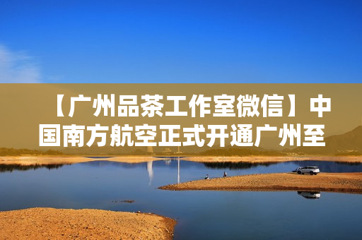 【广州品茶工作室微信】中国南方航空正式开通广州至莫尔兹比港直飞航线