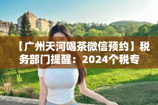 【广州天河喝茶微信预约】税务部门提醒：2024个税专项扣除信息确认即将截止