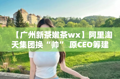 【广州新茶嫩茶wx】阿里淘天集团换“帅” 原CEO筹建集团资产管理公司
